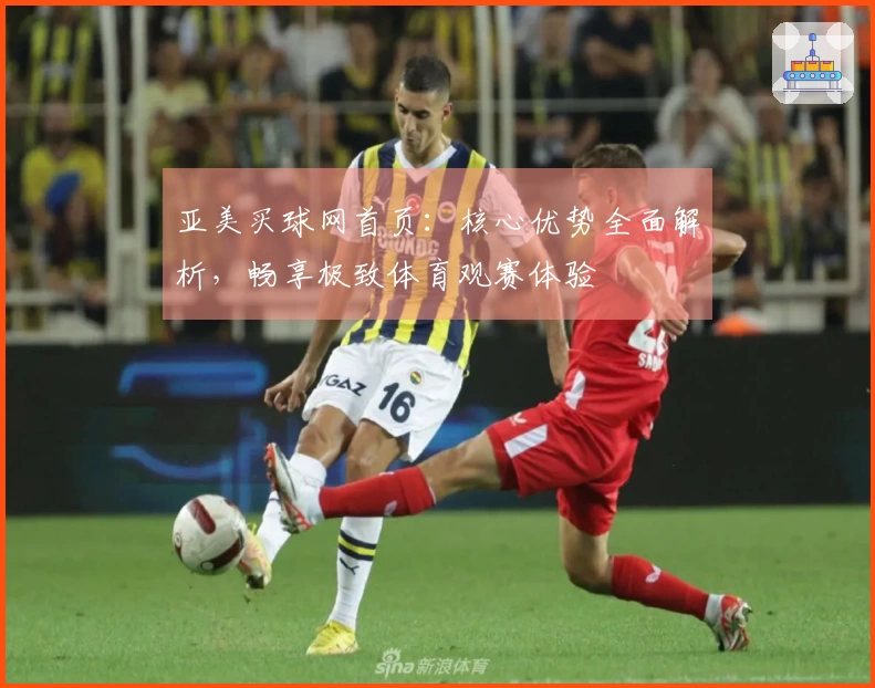 亚美买球网首页：核心优势全面解析，畅享极致体育观赛体验